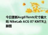 今日更新Acg07kmtr尺寸偏大吗 NikeLab ACG 07 KMTR上脚图