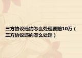 三方协议违约怎么处理要赔10万（三方协议违约怎么处理）