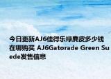 今日更新AJ6佳得乐绿麂皮多少钱 在哪购买 AJ6Gatorade Green Suede发售信息