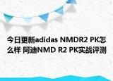 今日更新adidas NMDR2 PK怎么样 阿迪NMD R2 PK实战评测