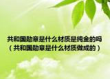 共和国勋章是什么材质是纯金的吗（共和国勋章是什么材质做成的）