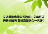 艾叶草泡脚能天天泡吗（艾草可以天天泡脚吗 艾叶泡脚多久一次好）