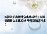 加湿器的水用什么水比较好（加湿器用什么水比较好 千万别加这种水）