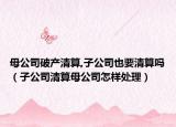 母公司破产清算,子公司也要清算吗（子公司清算母公司怎样处理）