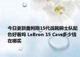 今日更新詹姆斯15代战靴骑士队配色好看吗 LeBron 15 Cavs多少钱 在哪买