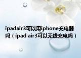 ipadair3可以用iphone充电器吗（ipad air3可以无线充电吗）