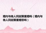 婚内与他人同居算重婚吗（婚内与他人同居算重婚罪吗）