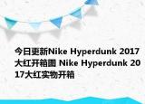 今日更新Nike Hyperdunk 2017大红开箱图 Nike Hyperdunk 2017大红实物开箱