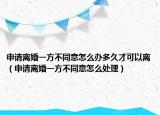 申请离婚一方不同意怎么办多久才可以离（申请离婚一方不同意怎么处理）