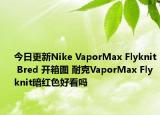 今日更新Nike VaporMax Flyknit Bred 开箱图 耐克VaporMax Flyknit暗红色好看吗