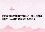 什么是构成身体的主要成分（什么是身体成分它与人体的健康有什么关系）