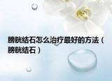膀胱结石怎么治疗最好的方法（膀胱结石）
