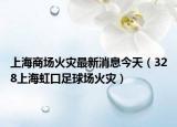 上海商场火灾最新消息今天（328上海虹口足球场火灾）