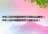 中华人民共和国放射性污染防治法解析（中华人民共和国放射性污染防治法）