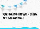 离婚可主张赔偿的情形（离婚后可主张损害赔偿吗）