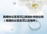 离婚协议签完可以增加补充协议吗（离婚协议签完可以反悔吗）