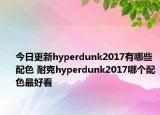 今日更新hyperdunk2017有哪些配色 耐克hyperdunk2017哪个配色最好看