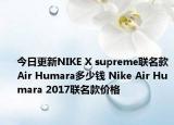 今日更新NIKE X supreme联名款Air Humara多少钱 Nike Air Humara 2017联名款价格