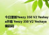 今日更新Yeezy 350 V2 Yeshaya开箱 Yeezy 350 V2 Yeshaya偏码码