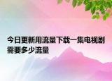 今日更新用流量下载一集电视剧需要多少流量