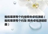 我和草原有个约定降央卓玛演唱（我和草原有个约定 降央卓玛演唱歌曲）