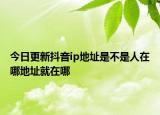 今日更新抖音ip地址是不是人在哪地址就在哪