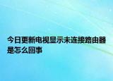 今日更新电视显示未连接路由器是怎么回事