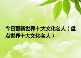 今日更新世界十大文化名人（盘点世界十大文化名人）
