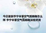 今日更新李宁半掌空气弧跑鞋怎么样 李宁半掌空气弧跑鞋深度评测