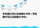 手机银行可以注销银行卡吗（手机银行可以注销银行卡吗）