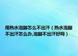 用热水泡脚怎么不出汗（热水泡脚不出汗怎么办,泡脚不出汗好吗）