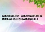 双氧水能漱口吗?（双氧水可以漱口吗,双氧水能漱口吗,可以用双氧水漱口吗）
