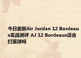今日更新Air Jordan 12 Bordeaux实战测评 AJ 12 Bordeaux适合打篮球吗