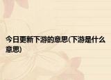 今日更新下游的意思(下游是什么意思)