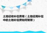 土地征收补偿费用（土地征用补偿中的土地补偿费如何管理）