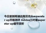 今日更新阿迪达斯贝壳头superstar up开箱测评 Adidas三叶草superstar up细节赏析