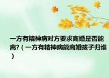 一方有精神病对方要求离婚是否能离?（一方有精神病能离婚孩子归谁）