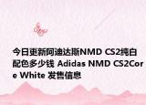 今日更新阿迪达斯NMD CS2纯白配色多少钱 Adidas NMD CS2Core White 发售信息