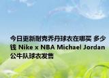 今日更新耐克乔丹球衣在哪买 多少钱 Nike x NBA Michael Jordan公牛队球衣发售
