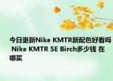 今日更新Nike KMTR新配色好看吗 Nike KMTR SE Birch多少钱 在哪买