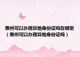 惠州可以办理异地身份证吗在哪里（惠州可以办理异地身份证吗）