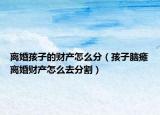 离婚孩子的财产怎么分（孩子脑瘫离婚财产怎么去分割）