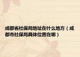 成都省社保局地址在什么地方（成都市社保局具体位置在哪）
