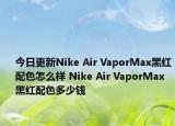 今日更新Nike Air VaporMax黑红配色怎么样 Nike Air VaporMax黑红配色多少钱