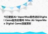 今日更新Air VaporMax粉色迷彩Digital Camo配色好看吗 Nike Air VaporMax Digital Camo深度赏析