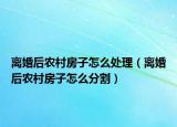 离婚后农村房子怎么处理（离婚后农村房子怎么分割）