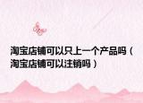 淘宝店铺可以只上一个产品吗（淘宝店铺可以注销吗）