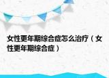 女性更年期综合症怎么治疗（女性更年期综合症）