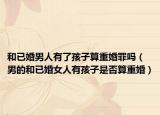 和已婚男人有了孩子算重婚罪吗（男的和已婚女人有孩子是否算重婚）