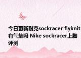 今日更新耐克sockracer flyknit有气垫吗 Nike sockracer上脚评测